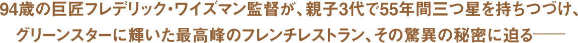 94歳の巨匠フレデリック・ワイズマン監督が、親子3代で55年間三つ星を持ち続け、グリーンスターに輝いた最高峰のフレンチレストラン、その驚異の秘密に迫る―